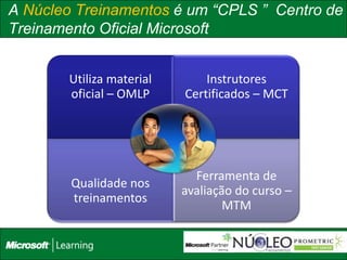 A Núcleo Treinamentos é um “CPLS ” Centro de
Treinamento Oficial Microsoft


        Utiliza material       Instrutores
        oficial – OMLP     Certificados – MCT




                             Ferramenta de
        Qualidade nos
                           avaliação do curso –
        treinamentos
                                   MTM

                                                  38
 