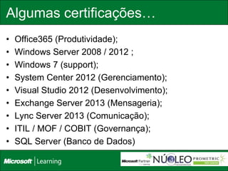 Algumas certificações…
•   Office365 (Produtividade);
•   Windows Server 2008 / 2012 ;
•   Windows 7 (support);
•   System Center 2012 (Gerenciamento);
•   Visual Studio 2012 (Desenvolvimento);
•   Exchange Server 2013 (Mensageria);
•   Lync Server 2013 (Comunicação);
•   ITIL / MOF / COBIT (Governança);
•   SQL Server (Banco de Dados)
 