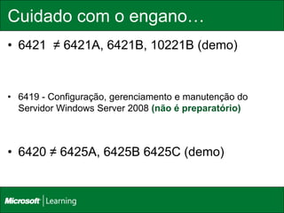 Cuidado com o engano…
• 6421 ≠ 6421A, 6421B, 10221B (demo)



• 6419 - Configuração, gerenciamento e manutenção do
  Servidor Windows Server 2008 (não é preparatório)



• 6420 ≠ 6425A, 6425B 6425C (demo)
 