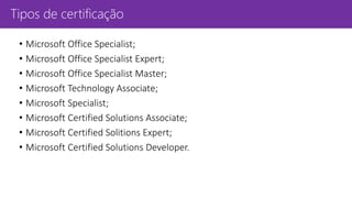 Tipos de certificação
• Microsoft Office Specialist;
• Microsoft Office Specialist Expert;
• Microsoft Office Specialist Master;
• Microsoft Technology Associate;
• Microsoft Specialist;
• Microsoft Certified Solutions Associate;
• Microsoft Certified Solitions Expert;
• Microsoft Certified Solutions Developer.
 