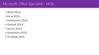 Microsoft Office Specialist - MOS
• Word 2013;
• Excel 2013;
• Powerpoint 2013;
• Outlook 2013;
• Access 2013;
• SharePoint 2013;
• OneNote 2013.
 