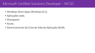 Microsoft Certified Solutions Developer - MCSD
• Windows Store Apps (Windows 8.1);
• Aplicações web;
• Sharepoint;
• Azure;
• Gerenciamento do Ciclo de Vida da Aplicação (ALM).
 