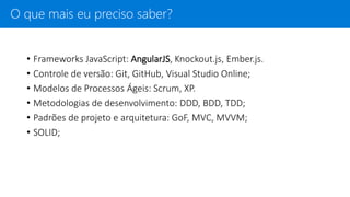 • Frameworks JavaScript: AngularJS, Knockout.js, Ember.js.
• Controle de versão: Git, GitHub, Visual Studio Online;
• Modelos de Processos Ágeis: Scrum, XP.
• Metodologias de desenvolvimento: DDD, BDD, TDD;
• Padrões de projeto e arquitetura: GoF, MVC, MVVM;
• SOLID;
O que mais eu preciso saber?
 