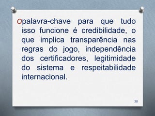 Opalavra-chave para que tudo
isso funcione é credibilidade, o
que implica transparência nas
regras do jogo, independência
dos certificadores, legitimidade
do sistema e respeitabilidade
internacional.
38
 