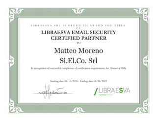 TO
Matteo Moreno
Si.El.Co. Srl
In recognition of successful completion of certification requirements for Libraesva ESG
Starting date 06/10/2020 - Ending date 06/10/2022
L I B R A E S V A S R L I S P R O U D T O A W A R D T H E T I T L E
O F
LIBRAESVA EMAIL SECURITY
CERTIFIED PARTNER
Paolo Frizzi, President and CEO
 