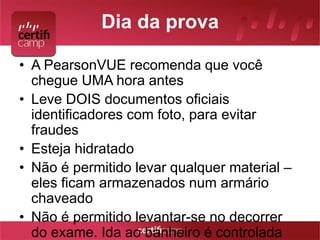 Dia da prova 
• A PearsonVUE recomenda que você 
chegue UMA hora antes 
• Leve DOIS documentos oficiais 
identificadores com foto, para evitar 
fraudes 
• Esteja hidratado 
• Não é permitido levar qualquer material – 
eles ficam armazenados num armário 
chaveado 
• Não é permitido levantar-se no decorrer 
do exame. Ida ao banheiro é controlada 
 