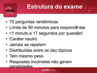 Estrutura do exame 
• 70 perguntas randômicas 
• Limite de 90 minutos para respondê-las 
• ≅1 minuto e 17 segundos por questão! 
• Caráter neutro 
• Jamais se repetem 
• Distribuídas entre os dez tópicos 
• Tem mesmo peso 
• Respostas incorretas não geram 
penalidades 
 