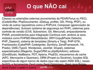 O que NÃO cai 
Classes ou extensões externas provenientes da PEAR/Pyrus ou PECL 
(CodeSniffer, PhpDocumentor, xDebug, profiler, GD, Phing, fPDF), ou 
vindo de outros repositórios como a PHPUnit, Composer (gerenciador de 
dependências), Suhosin (sistema de segurança em PHP), sistemas para 
controle de versão (CVS, Subversion, Git, Mercurial), empacotamento 
PHAR, procedimentos para Integração Contínua com Jenkins (e seus 
módulos como PHPMD-MessDetector, DRY-Copy&Paste Detector, 
PHP_Depend), sistema de templates (Smarty e Twig), PHP-GTK, 
Frameworks (CakePHP, CodeIgniter, Symfony, ZendFramework, YII, 
Prado), CMS (Typo3, Wordpress, Joomla!, Drupal), sistemas 
especializados (Magento, SugarCRM ou phpMyAdmin), editores 
(ZendStudio, NetBeans, PDT, Aptana, PhpED), mecanismos de cache 
(APC, Memcache e Gearman), ORM (Propel ou Doctrine), funções SQL 
específicas de algum banco de dados (que não sejam ANSI SQL), bases 
NoSQL e ferramentas Zend como Zend Optimizer+, Zend Java Bridge, 
Zend Guard Loader e outros. 
 