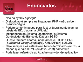 Enunciados 
• Não há syntax highlight 
• O algoritmo é sempre na linguagem PHP – não exibem 
pseudocódigos 
• Podem conter imagens para ilustrar (geralmente alguma 
tabela de BD, diagrama UML etc) 
• Independem de Sistema Operacional e Sistema 
Gerenciador de Banco de Dados (SGBD) 
• O teste também aborda, indiretamente, HTTP e SQL 
(Structured Query Language), XML (XPath) e JSON 
• Nem sempre eles estarão em blocos terminados em ?>, a 
menos que haja HTML (ou JavaScript) embedded 
• Pode fazer referência ao Apache (servidor de aplicação) 
 