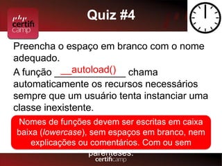 Quiz #4 
Preencha o espaço em branco com o nome 
adequado. 
A função _____________ __autoload() 
chama 
automaticamente os recursos necessários 
sempre que um usuário tenta instanciar uma 
classe inexistente. 
Nomes de funções devem ser escritas em caixa 
baixa (lowercase), sem espaços em branco, nem 
explicações ou comentários. Com ou sem 
parênteses. 
 