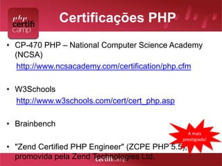 Certificações PHP 
• CP-470 PHP – National Computer Science Academy 
(NCSA) 
http://www.ncsacademy.com/certification/php.cfm 
• W3Schools 
http://www.w3schools.com/cert/cert_php.asp 
• Brainbench 
• "Zend Certified PHP Engineer" (ZCPE PHP 5.5), 
promovida pela Zend Technologies Ltd. 
A mais 
prestigiada! 
 