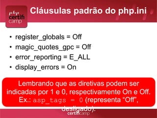 Cláusulas padrão do php.ini 
• register_globals = Off 
• magic_quotes_gpc = Off 
• error_reporting = E_ALL 
• display_errors = On 
Lembrando que as diretivas podem ser 
indicadas por 1 e 0, respectivamente On e Off. 
Ex.: asp_tags = 0 (representa “Off”, 
desligado). 
 