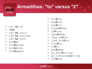 Armadilhas: "to" versus "2" 
• cal_to_jd 
• ftok 
• idn_to_ascii 
• idn_to_unicode 
• idn_to_utf8 
• strtok 
• strtolower 
• strtotime 
• strtoupper 
• bin2hex 
• deg2rad 
• hex2bin 
• image2wbmp 
• ip2long 
• jpeg2wbmp 
• ldap_dn2ufn 
• ldap_err2str 
• long2ip 
• nl2br 
• png2wbmp 
• px_date2string 
• px_timestamp2string 
• rad2deg 
 
