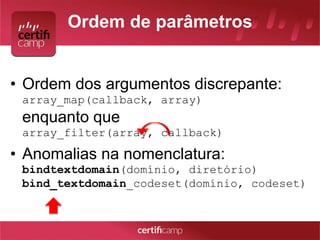 Ordem de parâmetros 
• Ordem dos argumentos discrepante: 
array_map(callback, array) 
enquanto que 
array_filter(array, callback) 
• Anomalias na nomenclatura: 
bindtextdomain(domínio, diretório) 
bind_textdomain_codeset(domínio, codeset) 
 
