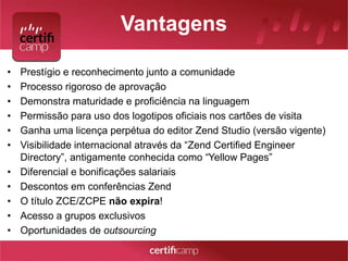 Vantagens 
• Prestígio e reconhecimento junto a comunidade 
• Processo rigoroso de aprovação 
• Demonstra maturidade e proficiência na linguagem 
• Permissão para uso dos logotipos oficiais nos cartões de visita 
• Ganha uma licença perpétua do editor Zend Studio (versão vigente) 
• Visibilidade internacional através da “Zend Certified Engineer 
Directory”, antigamente conhecida como “Yellow Pages” 
• Diferencial e bonificações salariais 
• Descontos em conferências Zend 
• O título ZCE/ZCPE não expira! 
• Acesso a grupos exclusivos 
• Oportunidades de outsourcing 
 