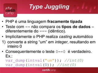 Type Juggling 
• PHP é uma linguagem fracamente tipada 
• Teste com == não compara os tipos de dados – 
diferentemente do === (idêntico). 
• Implicitamente o PHP realiza casting automático 
1) converte a string “um” em integer, resultando em 
inteiro 0 
• Consequentemente o teste 0==0 é verdadeiro. 
Ex.: 
var_dump(intval("um")); //int(0) 
var_dump(intval(0)); //int(0) 
 