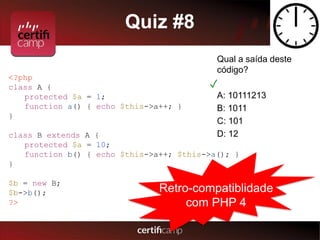 Quiz #8 
Qual a saída deste 
código? 
✓ 
A: 10111213 
B: 1011 
C: 101 
D: 12 
<?php 
class A { 
protected $a = 1; 
function a() { echo $this->a++; } 
} 
class B extends A { 
protected $a = 10; 
function b() { echo $this->a++; $this->a(); } 
} 
$b = new B; 
$b->b(); 
?> 
Retro-compatiblidade 
com PHP 4 
 