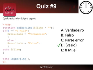 Quiz #9 
Qual a saída do código a seguir: 
<?php 
function ExibeFilme($filme = ""){ 
if(8 == "8 Mile"){ 
$resultado = "Verdadeiro"; 
} 
else { 
$resultado = "Falso"; 
} 
echo $filme; 
} 
echo ExibeFilme(); 
?> 
A: Verdadeiro 
B: Falso 
C: Parse error 
D: (vazio) 
E: 8 Mile 
✓ 
 