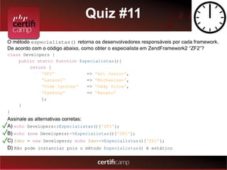 Quiz #11 
O método especialistas() retorna os desenvolvedores responsáveis por cada framework. 
De acordo com o código abaixo, como obter o especialista em ZendFramework2 “ZF2”? 
class Developers { 
public static function Especialistas(){ 
return [ 
'ZF2' => 'Ari Junior', 
'Laravel' => 'Michaelsen', 
'Code Igniter' => 'Oddy Silva', 
'Symfony' => 'Renato' 
]; 
} 
} 
Assinale as alternativas corretas: 
A) echo Developers::Especialistas()['ZF2']; 
B) echo (new Developers)->Especialistas()['ZF2']; 
C) $dev = new Developers; echo $dev->Especialistas()['ZF2']; 
D) Não pode instanciar pois o método Especialistas() é estático 
✓ 
✓ 
✓ 
 