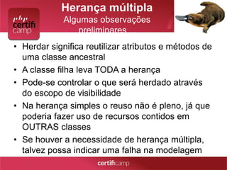 Herança múltipla 
Algumas observações 
preliminares… 
• Herdar significa reutilizar atributos e métodos de 
uma classe ancestral 
• A classe filha leva TODA a herança 
• Pode-se controlar o que será herdado através 
do escopo de visibilidade 
• Na herança simples o reuso não é pleno, já que 
poderia fazer uso de recursos contidos em 
OUTRAS classes 
• Se houver a necessidade de herança múltipla, 
talvez possa indicar uma falha na modelagem 
 