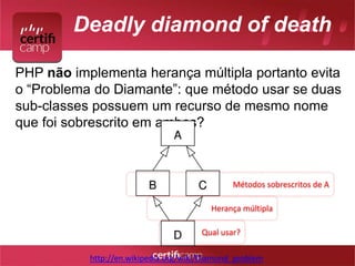 Deadly diamond of death 
PHP não implementa herança múltipla portanto evita 
o “Problema do Diamante”: que método usar se duas 
sub-classes possuem um recurso de mesmo nome 
que foi sobrescrito em ambas? 
Métodos sobrescritos de A 
Herança múltipla 
Qual usar? 
http://en.wikipedia.org/wiki/Diamond_problem 
 
