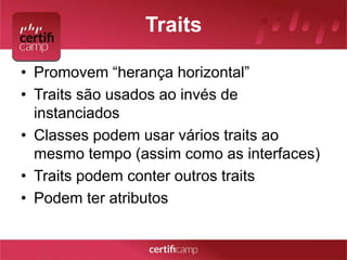 Traits 
• Promovem “herança horizontal” 
• Traits são usados ao invés de 
instanciados 
• Classes podem usar vários traits ao 
mesmo tempo (assim como as interfaces) 
• Traits podem conter outros traits 
• Podem ter atributos 
 
