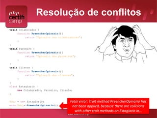Resolução de conflitos 
<?php 
trait Colaborador { 
function PreencherOpinario(){ 
return "Opinario dos colaboradores"; 
} 
} 
trait Parceiro { 
function PreencherOpinario(){ 
return "Opinario dos parceiros"; 
} 
} 
trait Cliente { 
function PreencherOpinario(){ 
return "Opinario dos clientes"; 
} 
} 
class Estagiario { 
use Colaborador, Parceiro, Cliente; 
} 
$obj = new Estagiario; 
echo $obj->PreencherOpinario(); 
?> 
Fatal error: Trait method PreencherOpinario has 
not been applied, because there are collisions 
with other trait methods on Estagiario in… 
 