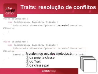 Traits: resolução de conflitos 
class Estagiario { 
use Colaborador, Parceiro, Cliente { 
Colaborador::PreencherOpinario insteadof Parceiro, 
Cliente; 
} 
} 
class Estagiario { 
use Colaborador, Parceiro, Cliente { 
Colaborador::PreencherOpinario insteadof Parceiro, 
Cliente; 
Parceiro::PreencherOpinario as OpinarioSimplificado; 
} 
} 
A ordem de uso dos métodos é: 
①da própria classe 
②do Trait 
③da classe pai 
 