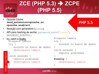 ZCE (PHP 5.3)  ZCPE 
(PHP 5.5) 
• Opcode Cache 
zend_extension=opcache.so 
opcache.enable=1 
• Iteração com generators (yield ) 
• API para hashing de senha: password_hash("senha", 
PASSWORD_BCRYPT); 
• try, catch e finally: 
PHP 5.5 
bloqueia tabela 
try { 
escreve no banco de dados 
desbloqueia tabela 
} 
catch exceção { 
reporta problemas 
desbloqueia tabela 
} 
Código redundante 
bloqueia tabela 
try { 
escreve no banco de dados 
} 
catch exceção { 
reporta problemas 
} 
finally { 
desbloqueia tabela 
} 
 