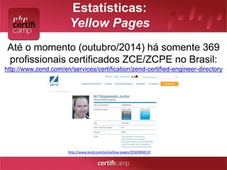 Estatísticas: 
Yellow Pages 
Até o momento (outubro/2014) há somente 369 
profissionais certificados ZCE/ZCPE no Brasil: 
http://www.zend.com/en/services/certification/zend-certified-engineer-directory 
http://www.zend.com/en/yellow-pages/ZEND004019 
 