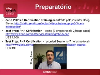 Preparatório 
• Zend PHP 5.3 Certification Training ministrado pelo instrutor Doug 
Bierer: http://static.zend.com/topics/videos/training/php-5-3-cert-introduction/ 
• Test Prep: PHP Certification - online (9 encontros de 2 horas cada) 
http://www.zend.com/en/services/training/php-5-cert 
US$ 1.000 
• Test Prep: PHP Certification - recorded Sessions (7 horas no total) 
http://www.zend.com/en/services/training/php-certification-course 
US$ 499 
Doug Bierer 
 