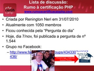 Lista de discussão: 
Rumo à certificação PHP 
www.rumoacertificacaophp.com 
• Criada por Renington Neri em 31/07/2010 
• Atualmente com 1050 membros 
• Ficou conhecida pela “Pergunta do dia” 
• Hoje, dia 7/nov, foi publicada a pergunta de nº 
1.544 
• Grupo no Facebook: 
– http://www.facebook.com/groups/434330716587 
436/ Primeiro logo, criado por 
Gustavo Pereira 
Ari e Gustavo – nov/2013 em Osasco (SP) 
 