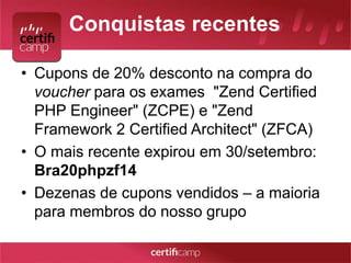 Conquistas recentes 
• Cupons de 20% desconto na compra do 
voucher para os exames "Zend Certified 
PHP Engineer" (ZCPE) e "Zend 
Framework 2 Certified Architect" (ZFCA) 
• O mais recente expirou em 30/setembro: 
Bra20phpzf14 
• Dezenas de cupons vendidos – a maioria 
para membros do nosso grupo 
 