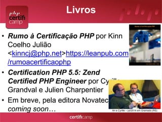 Livros 
• Rumo à Certificação PHP por Kinn 
Coelho Julião 
<kinncj@php.net>https://leanpub.com 
/rumoacertificaophp 
• Certification PHP 5.5: Zend 
Certified PHP Engineer por Cyrille 
Grandval e Julien Charpentier 
• Em breve, pela editora Novatec 
coming soon… Ari e Cyrille – jul/2014 em Gramado (RS) 
 