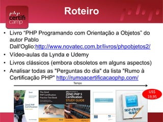 Roteiro 
• Livro “PHP Programando com Orientação a Objetos” do 
autor Pablo 
Dall'Oglio:http://www.novatec.com.br/livros/phpobjetos2/ 
• Vídeo-aulas da Lynda e Udemy 
• Livros clássicos (embora obsoletos em alguns aspectos) 
• Analisar todas as "Perguntas do dia" da lista "Rumo à 
Certificação PHP" http://rumoacertificacaophp.com/ 
Tempo 
US$ 
19,95 
 