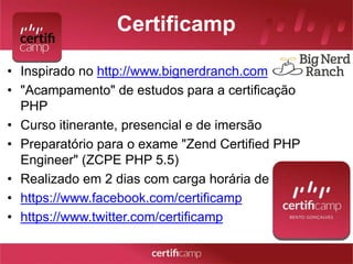 Certificamp 
• Inspirado no http://www.bignerdranch.com 
• "Acampamento" de estudos para a certificação 
PHP 
• Curso itinerante, presencial e de imersão 
• Preparatório para o exame "Zend Certified PHP 
Engineer" (ZCPE PHP 5.5) 
• Realizado em 2 dias com carga horária de 16h 
• https://www.facebook.com/certificamp 
• https://www.twitter.com/certificamp 
 