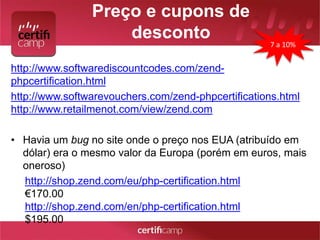 Preço e cupons de 
desconto 
http://www.softwarediscountcodes.com/zend-phpcertification. 
html 
7 a 10% 
http://www.softwarevouchers.com/zend-phpcertifications.html 
http://www.retailmenot.com/view/zend.com 
• Havia um bug no site onde o preço nos EUA (atribuído em 
dólar) era o mesmo valor da Europa (porém em euros, mais 
oneroso) 
http://shop.zend.com/eu/php-certification.html 
€170.00 
http://shop.zend.com/en/php-certification.html 
$195.00 
 