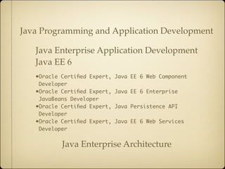Java Programming and Application Development

   Java Enterprise Application Development
   Java EE 6
   •Oracle Certiﬁed Expert,   Java EE 6 Web Component
    Developer
   •Oracle Certiﬁed Expert,   Java EE 6 Enterprise
    JavaBeans Developer
   •Oracle Certiﬁed Expert,   Java Persistence API
    Developer
   •Oracle Certiﬁed Expert,   Java EE 6 Web Services
    Developer


           Java Enterprise Architecture
 