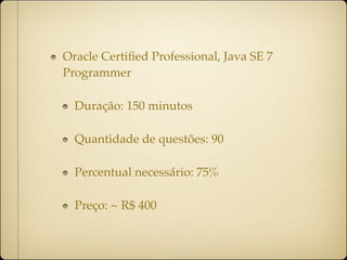 Oracle Certiﬁed Professional, Java SE 7
Programmer

  Duração: 150 minutos

  Quantidade de questões: 90

  Percentual necessário: 75%

  Preço: ~ R$ 400
 