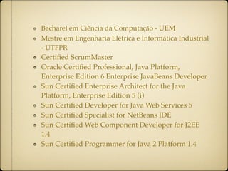 Bacharel em Ciência da Computação - UEM
Mestre em Engenharia Elétrica e Informática Industrial
- UTFPR
Certiﬁed ScrumMaster
Oracle Certiﬁed Professional, Java Platform,
Enterprise Edition 6 Enterprise JavaBeans Developer
Sun Certiﬁed Enterprise Architect for the Java
Platform, Enterprise Edition 5 (i)
Sun Certiﬁed Developer for Java Web Services 5
Sun Certiﬁed Specialist for NetBeans IDE
Sun Certiﬁed Web Component Developer for J2EE
1.4
Sun Certiﬁed Programmer for Java 2 Platform 1.4
 