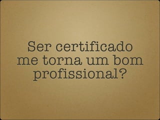 Ser certificado
me torna um bom
  profissional?
 