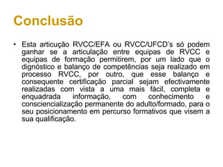 Conclusão Esta articução RVCC/EFA ou RVCC/UFCD’s só podem ganhar se a articulação entre equipas de RVCC e equipas de formação permitirem, por um lado que o dignóstico e balanço de competências seja realizado em processo RVCC, por outro, que esse balanço e consequente certificação parcial sejam efectivamente realizadas com vista a uma mais fácil, completa e enquadrada informação, com conhecimento e consciencialização permanente do adulto/formado, para o seu posicionamento em percurso formativos que visem a sua qualificação. 