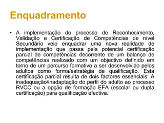 Enquadramento A implementação do processo de Reconhecimento, Validação e Certificação de Competências de nível Secundário veio enquadrar uma nova realidade de implementação que passa pela potencial certificação parcial de competências decorrente de um balanço de competências realizado com um objectivo definido em torno de um percurso formativo a ser desenvolvido pelos adultos como forma/estratégia de qualificação. Esta certificação parcial resulta de dois factores essenciais: A inadequação/inadaptação do perfil do adulto ao processo RVCC ou a opção de formação EFA (escolar ou dupla certificação) para qualificação efectiva. 