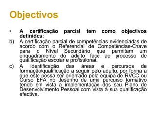 Objectivos A certificação parcial tem como objectivos definidos: A certificação parcial de competências evidenciadas de acordo com o Referencial de Competências-Chave para o Nível Secundário que permitam um enquadramento do adulto face ao processo de qualificação escolar e profissional. A identificação das áreas e percursos de formação/qualificação a seguir pelo adulto, por forma a que este possa ser orientado pela equipa de RVCC ou Curso EFA no desenho de uma percurso formativo tendo em vista a implementação dos seu Plano de Desenvolvimento Pessoal com vista à sua qualificação efectiva. 