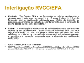 Interligação RVCC/EFA Contexto:  “Os Cursos EFA e as formações modulares destinam-se a pessoas com idade igual ou superior a 18 anos à data do início da formação, sem a qualificação adequada para efeitos de inserção ou progressão no mercado de trabalho e, prioritariamente, sem a conclusão do ensino básico ou do ensino secundário.” Assim:  “A identificação e valorização de competências deve ser realizada através de um processo RVCC (caso a Escola promotora do Curso EFA seja CNO) levado a cabo nos centros novas oportunidades, os quais certificam as unidades de competência previamente validadas no processo e identificam a formação necessária para a obtenção da qualificação pretendida.” Portaria nº 230/2008, DR 48, Série I, de 2008-03-07 Ministérios do Trabalho e da Solidariedade Social e da Educação Define o regime jurídico dos cursos de educação e formação de adultos (cursos EFA) e das formações modulares previstos no Decreto-Lei nº 369/2007, de 31 de Dezembro, e revoga a Portaria nº 817/2007, de 27 de Julho.  