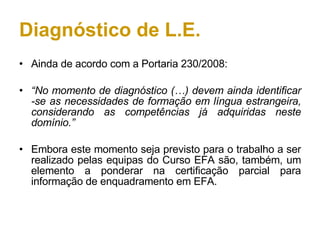 Diagnóstico de L.E. Ainda de acordo com a Portaria 230/2008: “ No momento de diagnóstico (…) devem ainda identificar -se as necessidades de formação em língua estrangeira, considerando as competências já adquiridas neste domínio.” Embora este momento seja previsto para o trabalho a ser realizado pelas equipas do Curso EFA são, também, um elemento a ponderar na certificação parcial para informação de enquadramento em EFA. 