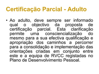 Certificação Parcial - Adulto Ao adulto, deve sempre ser informado qual o objectivo da proposta de certificação parcial. Esta clarificação permite uma consciencialização do mesmo para a sua efectiva qualificação e apropriação dos caminhos a percorrer para a consolidação e implementação das orientações criadas em conjunto entre este e a equipa de RVCC registadas no Plano de Desenvolvimento Pessoal. 