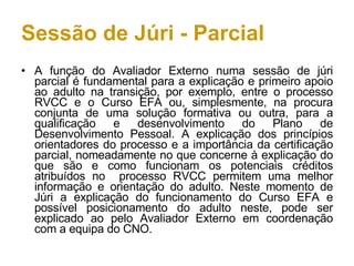 Sessão de Júri - Parcial A função do Avaliador Externo numa sessão de júri parcial é fundamental para a explicação e primeiro apoio ao adulto na transição, por exemplo, entre o processo RVCC e o Curso EFA ou, simplesmente, na procura conjunta de uma solução formativa ou outra, para a qualificação e desenvolvimento do Plano de Desenvolvimento Pessoal. A explicação dos princípios orientadores do processo e a importância da certificação parcial, nomeadamente no que concerne à explicação do que são e como funcionam os potenciais créditos atribuídos no  processo RVCC permitem uma melhor informação e orientação do adulto. Neste momento de Júri a explicação do funcionamento do Curso EFA e possível posicionamento do adulto neste, pode ser explicado ao pelo Avaliador Externo em coordenação com a equipa do CNO. 