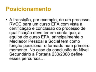 Posicionamento A transição, por exemplo, de um processo RVCC para um curso EFA com vista à certificação e conclusão do processo de qualificação deve ter em conta que, a equipa do curso EFA, principalmente o Mediador Pessoal e Social tem como função posicionar o formado num primeiro momento. No caso da conclusão do Nível Secundário a Portaria 230/2008 define esses percursos… 