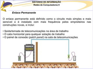 SISTEMAS DE INFORMAÇÃO
Redes de Computadores II
Enlace Permanente
O enlace permanente está definido como o circuito mais simples e mais
sensível e é instalado com mais frequência pelos empreiteiros nas
construções novas, e inclui:
• Saída/tomada de telecomunicações na área de trabalho
• O cabo horizontal para qualquer estação de trabalho
• O painel de conexão (patch panel) na sala de telecomunicações
 